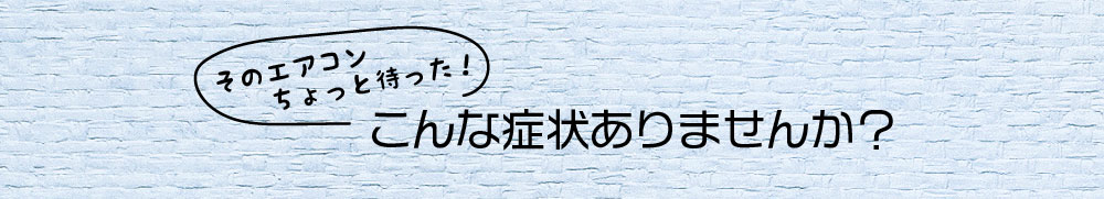 そのエアコンちょっとまった　こんな症状ありませんか？