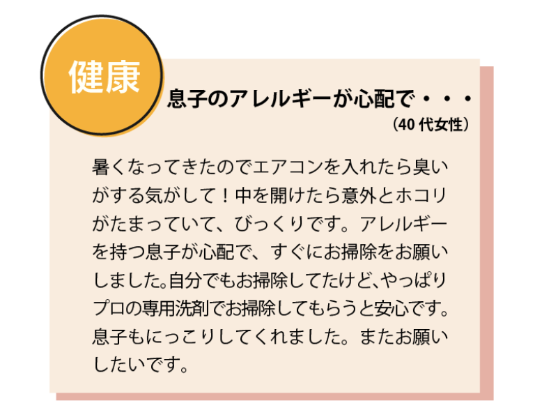 息子のアレルギーが心配で・・・（40代女性） 暑くなってきたのでエアコンを入れたら臭いがする気がして！中を開けたら意外とホコリがたまっていて、びっくりです。アレルギーを持つ息子が心配で、すぐにお掃除をお願いしました。自分でもお掃除してたけど、やっぱりプロの専用洗剤でお掃除してもらうと安心です。息子もにっこりしてくれました。またお願いしたいです。